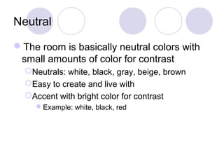 Neutral 
The room is basically neutral colors with 
small amounts of color for contrast 
Neutrals: white, black, gray, beige, brown 
Easy to create and live with 
Accent with bright color for contrast 
Example: white, black, red 
