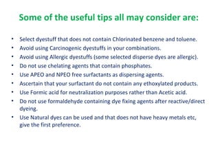 Some of the useful tips all may consider are:
• Select dyestuff that does not contain Chlorinated benzene and toluene.
• Avoid using Carcinogenic dyestuffs in your combinations.
• Avoid using Allergic dyestuffs (some selected disperse dyes are allergic).
• Do not use chelating agents that contain phosphates.
• Use APEO and NPEO free surfactants as dispersing agents.
• Ascertain that your surfactant do not contain any ethoxylated products.
• Use Formic acid for neutralization purposes rather than Acetic acid.
• Do not use formaldehyde containing dye fixing agents after reactive/direct
dyeing.
• Use Natural dyes can be used and that does not have heavy metals etc,
give the first preference.
 