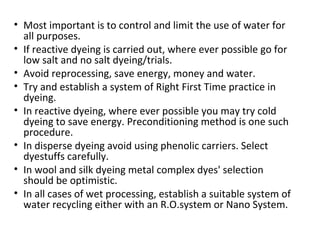 • Most important is to control and limit the use of water for
all purposes.
• If reactive dyeing is carried out, where ever possible go for
low salt and no salt dyeing/trials.
• Avoid reprocessing, save energy, money and water.
• Try and establish a system of Right First Time practice in
dyeing.
• In reactive dyeing, where ever possible you may try cold
dyeing to save energy. Preconditioning method is one such
procedure.
• In disperse dyeing avoid using phenolic carriers. Select
dyestuffs carefully.
• In wool and silk dyeing metal complex dyes' selection
should be optimistic.
• In all cases of wet processing, establish a suitable system of
water recycling either with an R.O.system or Nano System.
 