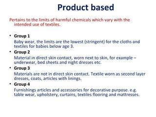 Product based
Pertains to the limits of harmful chemicals which vary with the
intended use of textiles.
• Group 1
Baby wear, the limits are the lowest (stringent) for the cloths and
textiles for babies below age 3.
• Group 2
Material in direct skin contact, worn next to skin, for example –
underwear, bed sheets and night dresses etc.
• Group 3
Materials are not in direct skin contact. Textile worn as second layer
dresses, coats, articles with linings.
• Group 4
Furnishings articles and accessories for decorative purpose. e.g.
table wear, upholstery, curtains, textiles flooring and mattresses.
 