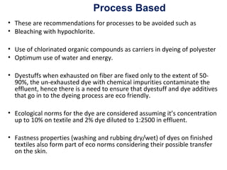 • These are recommendations for processes to be avoided such as
• Bleaching with hypochlorite.
• Use of chlorinated organic compounds as carriers in dyeing of polyester
• Optimum use of water and energy.
• Dyestuffs when exhausted on fiber are fixed only to the extent of 50-
90%, the un-exhausted dye with chemical impurities contaminate the
effluent, hence there is a need to ensure that dyestuff and dye additives
that go in to the dyeing process are eco friendly.
• Ecological norms for the dye are considered assuming it’s concentration
up to 10% on textile and 2% dye diluted to 1:2500 in effluent.
• Fastness properties (washing and rubbing dry/wet) of dyes on finished
textiles also form part of eco norms considering their possible transfer
on the skin.
Process Based
 