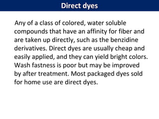 Any of a class of colored, water soluble
compounds that have an affinity for fiber and
are taken up directly, such as the benzidine
derivatives. Direct dyes are usually cheap and
easily applied, and they can yield bright colors.
Wash fastness is poor but may be improved
by after treatment. Most packaged dyes sold
for home use are direct dyes.
 