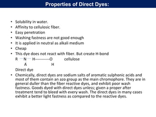 • Solubility in water.
• Affinity to cellulosic fiber.
• Easy penetration
• Washing fastness are not good enough
• It is applied in neutral as alkali medium
• Cheap
• This dye does not react with fiber. But create H-bond
R N H-----------O cellulose
A H
Direct dye
• Chemically, direct dyes are sodium salts of aromatic sulphonic acids and
most of them contain an azo group as the main chromophore. They are in
general duller than the fiber reactive dyes, and exhibit poor wash
fastness. Goods dyed with direct dyes unless; given a proper after
treatment tend to bleed with every wash. The direct dyes in many cases
exhibit a better light fastness as compared to the reactive dyes.
Properties of Direct Dyes:
 