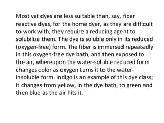 Most vat dyes are less suitable than, say, fiber
reactive dyes, for the home dyer, as they are difficult
to work with; they require a reducing agent to
solubilize them. The dye is soluble only in its reduced
(oxygen-free) form. The fiber is immersed repeatedly
in this oxygen-free dye bath, and then exposed to
the air, whereupon the water-soluble reduced form
changes color as oxygen turns it to the water-
insoluble form. Indigo is an example of this dye class;
it changes from yellow, in the dye bath, to green and
then blue as the air hits it.
 
