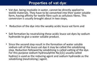 • Vat dye, being insoluble in water, cannot be directly applied to
textile materials. They have to be converted into their water soluble
form, having affinity for textile fibre such as cellulosic fibres. This
conversion is usually brought about in two steps,
• Reduction of the dye into the weakly acidic leuco vat form and
• Salt formation by neutralizing these acidic leuco vat dyes by sodium
hydroxide to give a water soluble product.
• Since the second step result in the formation of water soluble
sodium salt of the leuco vat dye it may be called the solubilising
step. Reduction followed by solubilising is called vatting of the dye.
For this purpose sodium hydrosulphite Na2S2O4( usually called
hydros) is used as the reducing agent and sodium hydroxide as the
solubilising (neutralizing ) agent.
Properties of vat dye:
 