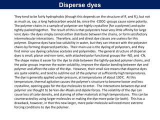 They tend to be fairly hydrophobic (though this depends on the structure of R1 and R2), but not
as much as, say, a long hydrocarbon would be, since the -COOC- groups cause some polarity.
The polymer chains in a sample of polyester are highly crystalline (for a polymer) and quite
tightly packed together. The result of this is that polyesters have very little affinity for large
ionic dyes- the dyes simply cannot either distribute between the chains, or form satisfactory
intermolecular interactions. Therefore, acid and direct dye classes are useless for this
polymer. Disperse dyes have low solubility in water, but they can interact with the polyester
chains by forming dispersed particles. Their main use is the dyeing of polyesters, and they
find minor use dyeing cellulose acetates and polyamides. The general structure of disperse
dyes is small, planar and non-ionic, with attached polar functional groups like -NO2 and -CN.
The shape makes it easier for the dye to slide between the tightly-packed polymer chains, and
the polar groups improve the water solubility, improve the dipolar bonding between dye and
polymer and affect the color of the dye. However, their small size means that disperse dyes
are quite volatile, and tend to sublime out of the polymer at sufficiently high temperatures.
The dye is generally applied under pressure, at temperatures of about 130o
C. At this
temperature, thermal agitation causes the polymer's structure to become looser and less
crystalline, opening gaps for the dye molecules to enter. The interactions between dye and
polymer are thought to be Van-der-Waals and dipole forces. The volatility of the dye can
cause loss of color density, and staining of other materials at high temperatures. This can be
counteracted by using larger molecules or making the dye more polar (or both). This has a
drawback, however, in that this new larger, more polar molecule will need more extreme
forcing conditions to dye the polymer.
Disperse dyes
 