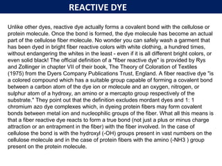 REACTIVE DYE
Unlike other dyes, reactive dye actually forms a covalent bond with the cellulose or
protein molecule. Once the bond is formed, the dye molecule has become an actual
part of the cellulose fiber molecule. No wonder you can safely wash a garment that
has been dyed in bright fiber reactive colors with white clothing, a hundred times,
without endangering the whites in the least - even if it is all different bright colors, or
even solid black! The official definition of a "fiber reactive dye" is provided by Rys
and Zollinger in chapter VII of their book, The Theory of Coloration of Textiles
(1975) from the Dyers Company Publications Trust, England. A fiber reactive dye "is
a colored compound which has a suitable group capable of forming a covalent bond
between a carbon atom of the dye ion or molecule and an oxygen, nitrogen, or
sulphur atom of a hydroxy, an amino or a mercapto group respectively of the
substrate." They point out that the definition excludes mordant dyes and 1: 1
chromium azo dye complexes which, in dyeing protein fibers may form covalent
bonds between metal ion and nucleophilic groups of the fiber. What all this means is
that a fiber reactive dye reacts to form a true bond (not just a plus or minus charge
attraction or an entrapment in the fiber) with the fiber involved. In the case of
cellulose the bond is with the hydroxyl (-OH) groups present in vast numbers on the
cellulose molecule and in the case of protein fibers with the amino (-NH3 ) group
present on the protein molecule.
 