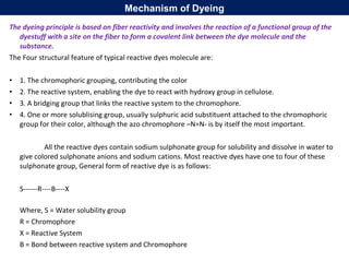 The dyeing principle is based on fiber reactivity and involves the reaction of a functional group of the
dyestuff with a site on the fiber to form a covalent link between the dye molecule and the
substance.
The Four structural feature of typical reactive dyes molecule are:
• 1. The chromophoric grouping, contributing the color
• 2. The reactive system, enabling the dye to react with hydroxy group in cellulose.
• 3. A bridging group that links the reactive system to the chromophore.
• 4. One or more solublising group, usually sulphuric acid substituent attached to the chromophoric
group for their color, although the azo chromophore –N=N- is by itself the most important.
All the reactive dyes contain sodium sulphonate group for solubility and dissolve in water to
give colored sulphonate anions and sodium cations. Most reactive dyes have one to four of these
sulphonate group, General form of reactive dye is as follows:
S------R----B----X
Where, S = Water solubility group
R = Chromophore
X = Reactive System
B = Bond between reactive system and Chromophore
Mechanism of Dyeing
 