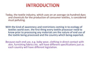 Today, the textile industry, which uses on an average six hundred dyes
and chemicals for the production of consumer textiles, is considered
must polluting.
With the kind of awareness and restrictions coming in to ecology of
textiles world over, the first thing every textile processor need to
know prior to processing any materials are the nature of end use of
the textile being processed and the country which being exported.
Because each end use, e.g. baby wear, clothing in direct contact with
skin, furnishing fabrics etc. will have different specifications just as
each country will have different legislation.
 