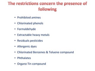 • Prohibited amines
• Chlorinated phenols
• Formaldehyde
• Extractable heavy metals
• Residuals pesticides
• Allergenic dyes
• Chlorinated Benzenes & Toluene compound
• Phthalates
• Organo Tin compound
 