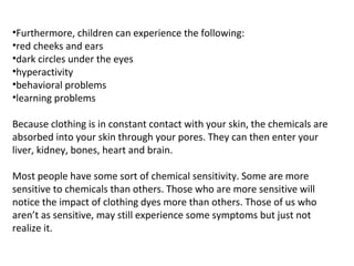 •Furthermore, children can experience the following:
•red cheeks and ears
•dark circles under the eyes
•hyperactivity
•behavioral problems
•learning problems
Because clothing is in constant contact with your skin, the chemicals are
absorbed into your skin through your pores. They can then enter your
liver, kidney, bones, heart and brain.
Most people have some sort of chemical sensitivity. Some are more
sensitive to chemicals than others. Those who are more sensitive will
notice the impact of clothing dyes more than others. Those of us who
aren’t as sensitive, may still experience some symptoms but just not
realize it.
 