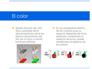 El color
 Desde el punto de vista
físico, procede de la
descomposición de la luz
blanca proveniente del
Sol, de un foco o fuente
luminosa artificial.
 Es una propiedad relativa
de los cuerpos pues su
aspecto depende de la luz
existente; cambiando el
aspecto de la luz, puede
modificarse el aspecto de
los colores
 