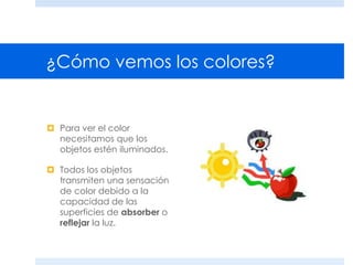¿Cómo vemos los colores?
 Para ver el color
necesitamos que los
objetos estén iluminados.
 Todos los objetos
transmiten una sensación
de color debido a la
capacidad de las
superficies de absorber o
reflejar la luz.
 