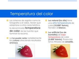 Temperatura del color
 Los sistemas de registro como la
fotografía o el vídeo, tienen que
adaptarse a otra característica,
la denominada temperatura
de color de las fuentes que
iluminan la escena.
 La luz puede variar notablemente
los colores ofreciendo resultados
erróneos
 Luz natural (luz día) tiene
una alta temperatura de
color (10.000º Kelvin).
Tienden al blanco.
 Luz artificial (luz de
bombilla) de baja
temperatura de color
(3.000º Kelvin). Produciría
tonos filtrados de amarillo.
 