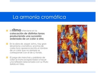 La armonía cromática
 El ritmo interviene en la
colocación de distintos tonos
produciendo una sucesión
ordenada de un color a otro.
 En la obra de Jasper Johns, hay gran
dinamismo cromático; encima de
cada tono aparece escrito el nombre
de un color que no siempre se
corresponde con el de su fondo.
 El juego de manchas y palabras de
color se invita al espectador a hacer
una reflexión relacionada con su título:
Salida en falso.
 