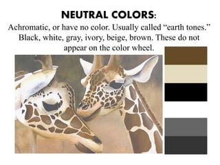 NEUTRAL COLORS:
Achromatic, or have no color. Usually called “earth tones.”
Black, white, gray, ivory, beige, brown. These do not
appear on the color wheel.
 