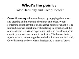 What’s the point??
Color Harmony and Color Context
• Color Harmony – Pleases the eye by engaging the viewer
and creating an inner sense of balance and order. When
something is not harmonious, it’s either boring or chaotic. The
human brain will reject under stimulating information. At the
other extreme is a visual experience that is so overdone and so
chaotic, a viewer can’t stand to look at it. The human brain
rejects what it can not organize and what it can not understand.
Color harmony delivers visual interest and a sense of order.
 