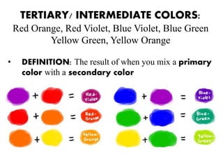 TERTIARY/ INTERMEDIATE COLORS:
Red Orange, Red Violet, Blue Violet, Blue Green
Yellow Green, Yellow Orange
• DEFINITION: The result of when you mix a primary
color with a secondary color
 