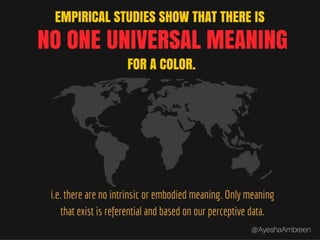 Empirical studies show that there is no one
universal meaning for a color i.e. there are no
intrinsic or embodied meaning. Only meaning
that exist is referential or based on our
perceptive data.
 