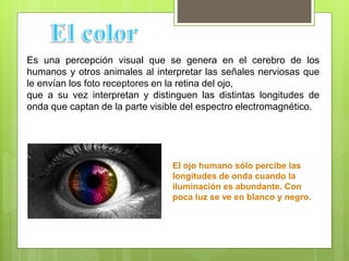 Es una percepción visual que se genera en el cerebro de los
humanos y otros animales al interpretar las señales nerviosas que
le envían los foto receptores en la retina del ojo,
que a su vez interpretan y distinguen las distintas longitudes de
onda que captan de la parte visible del espectro electromagnético.
El ojo humano sólo percibe las
longitudes de onda cuando la
iluminación es abundante. Con
poca luz se ve en blanco y negro.
 