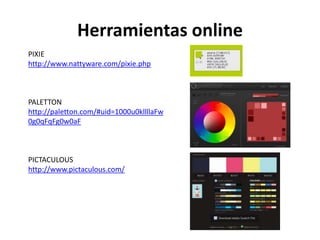 Herramientas online
PIXIE
http://www.nattyware.com/pixie.php
PALETTON
http://paletton.com/#uid=1000u0kllllaFw
0g0qFqFg0w0aF
PICTACULOUS
http://www.pictaculous.com/
 