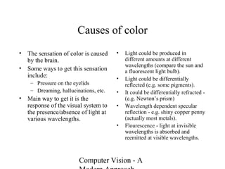 Computer Vision - A
Causes of color
• The sensation of color is caused
by the brain.
• Some ways to get this sensation
include:
– Pressure on the eyelids
– Dreaming, hallucinations, etc.
• Main way to get it is the
response of the visual system to
the presence/absence of light at
various wavelengths.
• Light could be produced in
different amounts at different
wavelengths (compare the sun and
a fluorescent light bulb).
• Light could be differentially
reflected (e.g. some pigments).
• It could be differentially refracted -
(e.g. Newton’s prism)
• Wavelength dependent specular
reflection - e.g. shiny copper penny
(actually most metals).
• Flourescence - light at invisible
wavelengths is absorbed and
reemitted at visible wavelengths.
 
