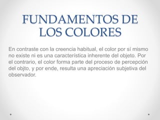 FUNDAMENTOS DE
LOS COLORES
En contraste con la creencia habitual, el color por sí mismo
no existe ni es una característica inherente del objeto. Por
el contrario, el color forma parte del proceso de percepción
del objto, y por ende, resulta una apreciación subjetiva del
observador.
 