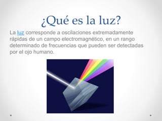 ¿Qué es la luz?
La luz corresponde a oscilaciones extremadamente
rápidas de un campo electromagnético, en un rango
determinado de frecuencias que pueden ser detectadas
por el ojo humano.
 