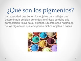¿Qué son los pigmentos?
La capacidad que tienen los objetos para reflejar una
determinada emisión de ondas lumínicas se debe a la
composición física de su exterior. En este caso hablamos
de los pigmentos que componen dichos objetos o cosas.
 