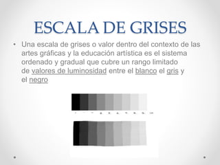 ESCALA DE GRISES
• Una escala de grises o valor dentro del contexto de las
artes gráficas y la educación artística es el sistema
ordenado y gradual que cubre un rango limitado
de valores de luminosidad entre el blanco el gris y
el negro
 