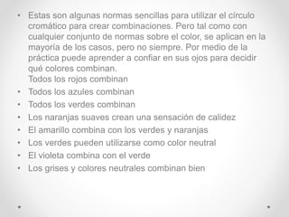 • Estas son algunas normas sencillas para utilizar el círculo
cromático para crear combinaciones. Pero tal como con
cualquier conjunto de normas sobre el color, se aplican en la
mayoría de los casos, pero no siempre. Por medio de la
práctica puede aprender a confiar en sus ojos para decidir
qué colores combinan.
Todos los rojos combinan
• Todos los azules combinan
• Todos los verdes combinan
• Los naranjas suaves crean una sensación de calidez
• El amarillo combina con los verdes y naranjas
• Los verdes pueden utilizarse como color neutral
• El violeta combina con el verde
• Los grises y colores neutrales combinan bien
 