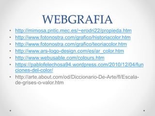 WEBGRAFIA
• http://mimosa.pntic.mec.es/~erodri22/propieda.htm
• http://www.fotonostra.com/grafico/historiacolor.htm
• http://www.fotonostra.com/grafico/teoriacolor.htm
• http://www.ars-logo-design.com/es/ar_color.htm
• http://www.webusable.com/colours.htm
• https://pablofelechosa94.wordpress.com/2010/12/04/fun
ciones-del-color/
• http://arte.about.com/od/Diccionario-De-Arte/fl/Escala-
de-grises-o-valor.htm
 