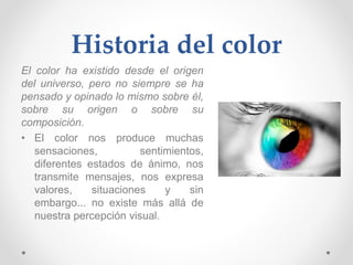 Historia del color
El color ha existido desde el origen
del universo, pero no siempre se ha
pensado y opinado lo mismo sobre él,
sobre su origen o sobre su
composición.
• El color nos produce muchas
sensaciones, sentimientos,
diferentes estados de ánimo, nos
transmite mensajes, nos expresa
valores, situaciones y sin
embargo... no existe más allá de
nuestra percepción visual.
 