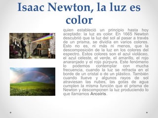 Isaac Newton, la luz es
color
quien estableció un principio hasta hoy
aceptado: la luz es color. En 1665 Newton
descubrió que la luz del sol al pasar a través
de un prisma, se dividía en varios colores.
Esto no es, ni más ni menos, que la
descomposición de la luz en los colores del
espectro. Estos colores son el azul violáceo,
el azul celeste, el verde, el amarillo, el rojo
anaranjado y el rojo púrpura. Este fenómeno
lo podemos contemplar con mucha
frecuencia, cuando la luz se refracta en el
borde de un cristal o de un plástico. También
cuando llueve y algunos rayos de sol
atraviesan las nubes, las gotas de agua
cumplen la misma función que el prisma de
Newton y descomponen la luz produciendo lo
que llamamos Arcoíris.
 