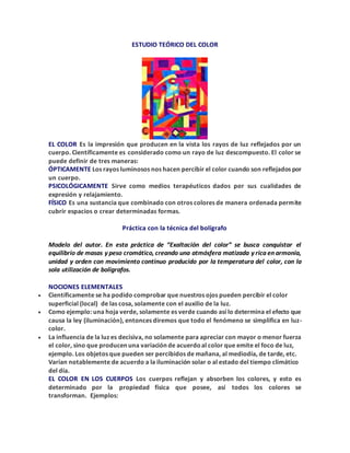 ESTUDIO TEÓRICO DEL COLOR
EL COLOR Es la impresión que producen en la vista los rayos de luz reflejados por un
cuerpo. Científicamente es considerado como un rayo de luz descompuesto. El color se
puede definir de tres maneras:
ÓPTICAMENTE Los rayos luminosos nos hacen percibir el color cuando son reflejados por
un cuerpo.
PSICOLÓGICAMENTE Sirve como medios terapéuticos dados por sus cualidades de
expresión y relajamiento.
FÍSICO Es una sustancia que combinado con otros colores de manera ordenada permite
cubrir espacios o crear determinadas formas.
Práctica con la técnica del bolígrafo
Modelo del autor. En esta práctica de “Exaltación del color” se busca conquistar el
equilibrio de masas y peso cromático, creando una atmósfera matizada y rica en armonía,
unidad y orden con movimiento continuo producido por la temperatura del color, con la
sola utilización de bolígrafos.
NOCIONES ELEMENTALES
 Científicamente se ha podido comprobar que nuestros ojos pueden percibir el color
superficial (local) de las cosa, solamente con el auxilio de la luz.
 Como ejemplo: una hoja verde, solamente es verde cuando así lo determina el efecto que
causa la ley (iluminación), entonces diremos que todo el fenómeno se simplifica en luz-
color.
 La influencia de la luz es decisiva, no solamente para apreciar con mayor o menor fuerza
el color, sino que producen una variación de acuerdoal color que emite el foco de luz,
ejemplo. Los objetos que pueden ser percibidos de mañana, al mediodía, de tarde, etc.
Varían notablemente de acuerdo a la iluminación solar o al estado del tiempo climático
del día.
EL COLOR EN LOS CUERPOS Los cuerpos reflejan y absorben los colores, y esto es
determinado por la propiedad física que posee, así todos los colores se
transforman. Ejemplos:
 