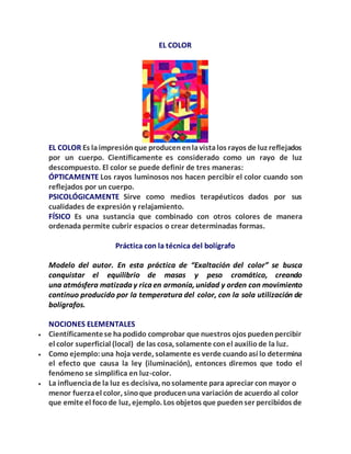 EL COLOR
EL COLOR Es laimpresiónque producenenlavistalos rayos de luz reflejados
por un cuerpo. Científicamente es considerado como un rayo de luz
descompuesto. El color se puede definir de tres maneras:
ÓPTICAMENTE Los rayos luminosos nos hacen percibir el color cuando son
reflejados por un cuerpo.
PSICOLÓGICAMENTE Sirve como medios terapéuticos dados por sus
cualidades de expresión y relajamiento.
FÍSICO Es una sustancia que combinado con otros colores de manera
ordenada permite cubrir espacios o crear determinadas formas.
Práctica con la técnica del bolígrafo
Modelo del autor. En esta práctica de “Exaltación del color” se busca
conquistar el equilibrio de masas y peso cromático, creando
una atmósfera matizada y rica en armonía, unidad y orden con movimiento
continuo producido por la temperatura del color, con la sola utilización de
bolígrafos.
NOCIONES ELEMENTALES
 Científicamentese hapodido comprobar que nuestros ojos puedenpercibir
el color superficial (local) de las cosa, solamente conel auxiliode la luz.
 Como ejemplo:una hoja verde, solamente es verde cuandoasí lo determina
el efecto que causa la ley (iluminación), entonces diremos que todo el
fenómeno se simplifica en luz-color.
 La influenciade la luz es decisiva, nosolamente para apreciar con mayor o
menor fuerzael color, sinoque producenuna variación de acuerdo al color
que emite el focode luz, ejemplo. Los objetos que puedenser percibidos de
 