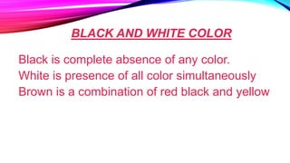 BLACK AND WHITE COLOR
Black is complete absence of any color.
White is presence of all color simultaneously
Brown is a combination of red black and yellow
 