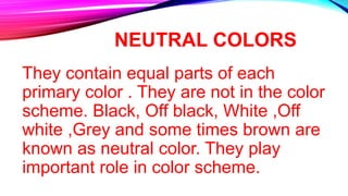 NEUTRAL COLORS
They contain equal parts of each
primary color . They are not in the color
scheme. Black, Off black, White ,Off
white ,Grey and some times brown are
known as neutral color. They play
important role in color scheme.
 