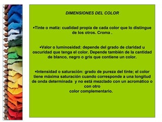 DIMENSIONES DEL COLOR
•Tinte o matiz: cualidad propia de cada color que lo distingue
de los otros. Croma .
•Valor o luminosidad: depende del grado de claridad u
oscuridad que tenga el color. Depende también de la cantidad
de blanco, negro o gris que contiene un color.
•Intensidad o saturación: grado de pureza del tinte; el color
tiene máxima saturación cuando corresponde a una longitud
de onda determinada y no está mezclado con un acromático o
con otro
color complementario.
 
