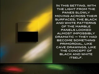 In this setting, with
the light from the
panes slowly
moving across their
surfaces, the black
and white patterns
of the marble
panels looked
almost impossibly
dramatic — they had
become something
primordial, like
cave drawings, like
the concept of
black and white
itself.
 