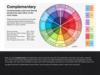 Next, we have complementary! Complementary colors lie directly across the color wheel from each other and create a powerful
duo. Think of some of your favorite sports teams, the LA Lakers use violet and yellow on their jerseys, the Chicago Bears use blue
and orange, and, well, there’s probably no sports team with red and green colors due to its association with the holiday season, but
you get the picture! Complementary colors show a natural balance and always contain a warm and a cool color.
 