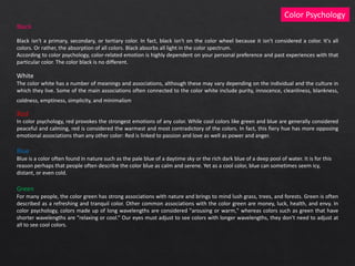 Black
Black isn't a primary, secondary, or tertiary color. In fact, black isn't on the color wheel because it isn't considered a color. It's all
colors. Or rather, the absorption of all colors. Black absorbs all light in the color spectrum.
According to color psychology, color-related emotion is highly dependent on your personal preference and past experiences with that
particular color. The color black is no different.
White
The color white has a number of meanings and associations, although these may vary depending on the individual and the culture in
which they live. Some of the main associations often connected to the color white include purity, innocence, cleanliness, blankness,
coldness, emptiness, simplicity, and minimalism.
Color Psychology
Red
In color psychology, red provokes the strongest emotions of any color. While cool colors like green and blue are generally considered
peaceful and calming, red is considered the warmest and most contradictory of the colors. In fact, this fiery hue has more opposing
emotional associations than any other color: Red is linked to passion and love as well as power and anger.
Blue
Blue is a color often found in nature such as the pale blue of a daytime sky or the rich dark blue of a deep pool of water. It is for this
reason perhaps that people often describe the color blue as calm and serene. Yet as a cool color, blue can sometimes seem icy,
distant, or even cold.
Green
For many people, the color green has strong associations with nature and brings to mind lush grass, trees, and forests. Green is often
described as a refreshing and tranquil color. Other common associations with the color green are money, luck, health, and envy. In
color psychology, colors made up of long wavelengths are considered "arousing or warm," whereas colors such as green that have
shorter wavelengths are "relaxing or cool.“ Our eyes must adjust to see colors with longer wavelengths, they don't need to adjust at
all to see cool colors.
 