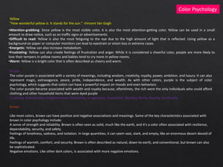 Color Psychology
Yellow
"How wonderful yellow is. It stands for the sun." -Vincent Van Gogh
•Attention-grabbing: Since yellow is the most visible color, it is also the most attention-getting color. Yellow can be used in a small
amount to draw notice, such as on traffic signs or advertisements.
•Difficult to read: Yellow is also the most fatiguing to the eye due to the high amount of light that is reflected. Using yellow as a
background on paper or computer monitors can lead to eyestrain or vision loss in extreme cases.
•Energetic: Yellow can also increase metabolism.
•Frustrating: Yellow can also create feelings of frustration and anger. While it is considered a cheerful color, people are more likely to
lose their tempers in yellow rooms and babies tend to cry more in yellow rooms.
•Warm: Yellow is a bright color that is often described as cheery and warm.
Purple
The color purple is associated with a variety of meanings, including wisdom, creativity, royalty, power, ambition, and luxury. It can also
represent magic, extravagance, peace, pride, independence, and wealth. As with other colors, purple is the subject of color
psychology, which suggests that colors can have a powerful impact on moods and even behaviors.
The color purple became associated with wealth and royalty because, oftentimes, the rich were the only individuals who could afford
clothing and other household items that were dyed purple
Creativity, Emotionality, Enlightenment, Femininity, Imagination, Inspiration, Mystery, Rarity, Royalty, Spirituality
Brown
Like most colors, brown can have positive and negative associations and meanings. Some of the key characteristics associated with
brown in color psychology include:
A sense of strength and reliability. Brown is often seen as solid, much like the earth, and it's a color often associated with resilience,
dependability, security, and safety.
Feelings of loneliness, sadness, and isolation. In large quantities, it can seem vast, stark, and empty, like an enormous desert devoid of
life.
Feelings of warmth, comfort, and security. Brown is often described as natural, down-to-earth, and conventional, but brown can also
be sophisticated.
Negative emotions. Like other dark colors, is associated with more negative emotions.
 