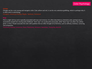 Color Psychology
Orange
Orange can be a very strong and energetic color. Like yellow and red, it can be very attention-grabbing, which is perhaps why it
is often used in advertising.
Energetic, Attention-Getting, Happy, Spiritual, Autumnal
Pink
Pink is a light red hue and is typically associated with love and romance. It is often described as a feminine color, perhaps due to
associations people form during early childhood. "Girls' toys" are usually pink and purple, while "boys' toys" are often red, yellow,
green, or blue. People associate the color with qualities that are often thought of as feminine, such as softness, kindness, nurturing,
and compassion
Femininity, Healing, Innocence, Peace, Playfulness, Romance, Sweetness, Tranquility, Warmth
 
