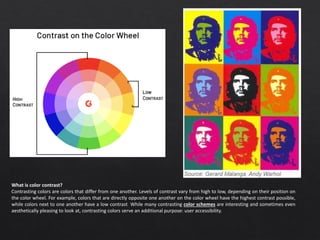 What is color contrast?
Contrasting colors are colors that differ from one another. Levels of contrast vary from high to low, depending on their position on
the color wheel. For example, colors that are directly opposite one another on the color wheel have the highest contrast possible,
while colors next to one another have a low contrast. While many contrasting color schemes are interesting and sometimes even
aesthetically pleasing to look at, contrasting colors serve an additional purpose: user accessibility.
 