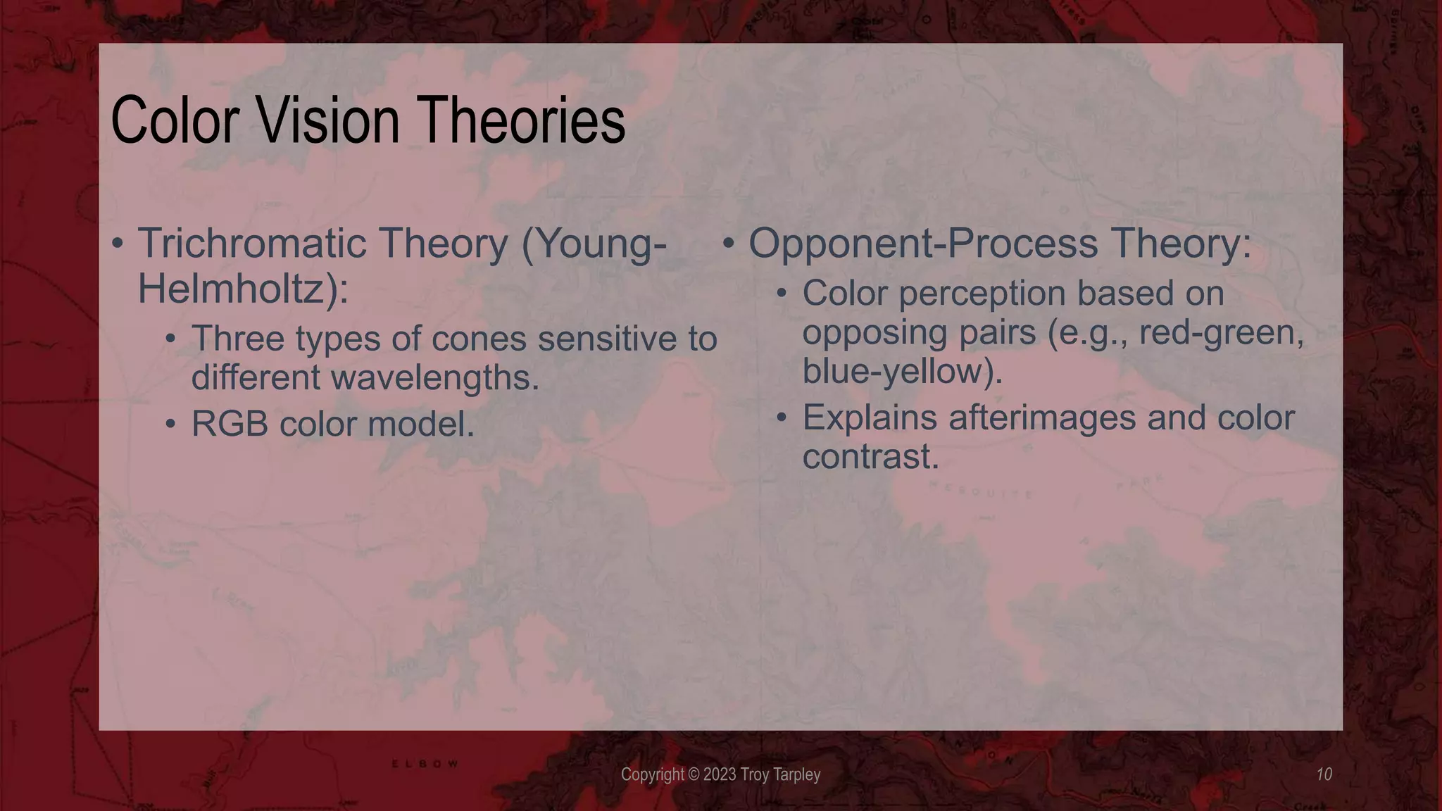 Color Vision Theories
• Trichromatic Theory (Young-
Helmholtz):
• Three types of cones sensitive to
different wavelengths.
• RGB color model.
• Opponent-Process Theory:
• Color perception based on
opposing pairs (e.g., red-green,
blue-yellow).
• Explains afterimages and color
contrast.
Copyright © 2023 Troy Tarpley 10
 