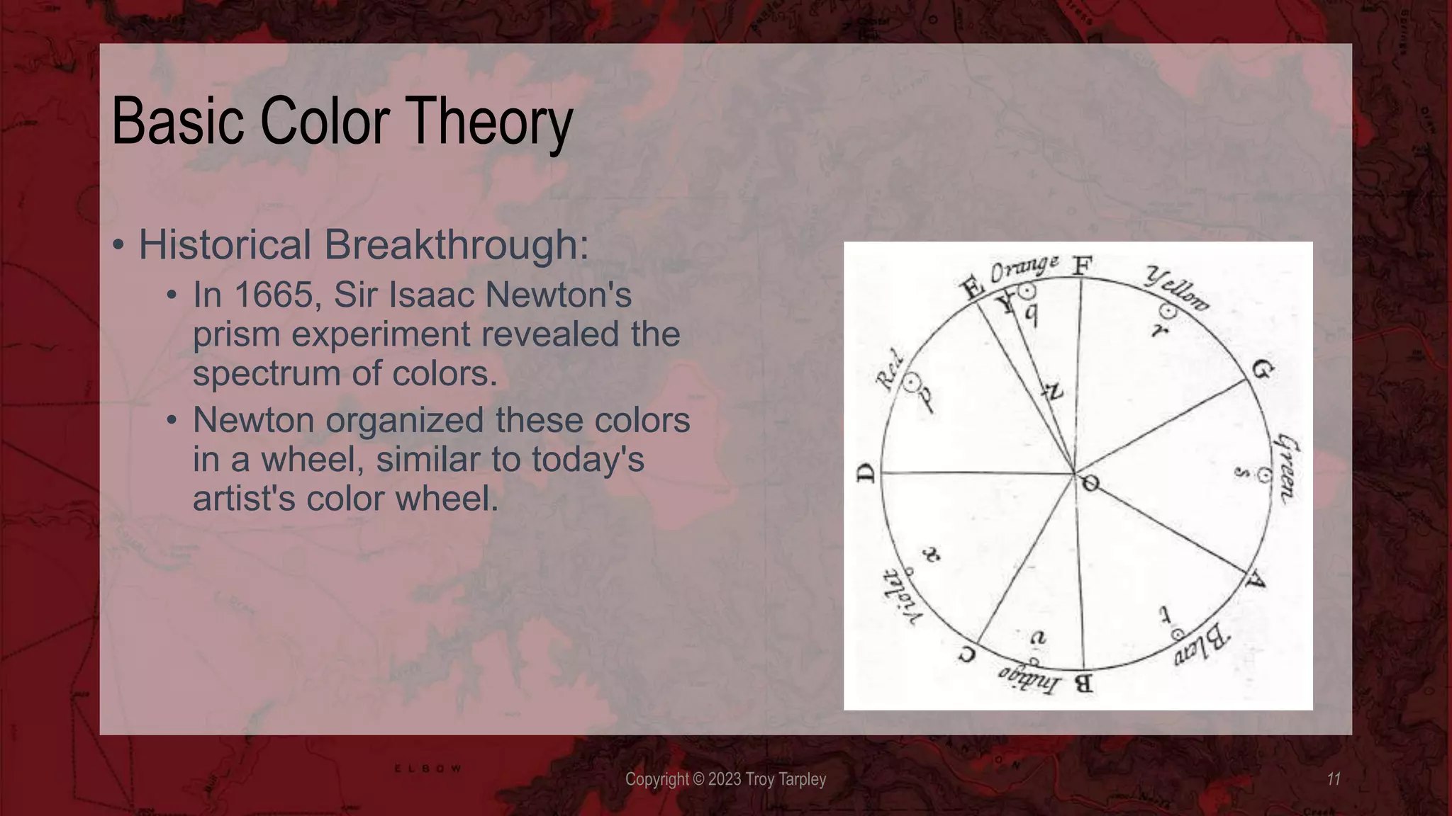 Basic Color Theory
• Historical Breakthrough:
• In 1665, Sir Isaac Newton's
prism experiment revealed the
spectrum of colors.
• Newton organized these colors
in a wheel, similar to today's
artist's color wheel.
Copyright © 2023 Troy Tarpley 11
 