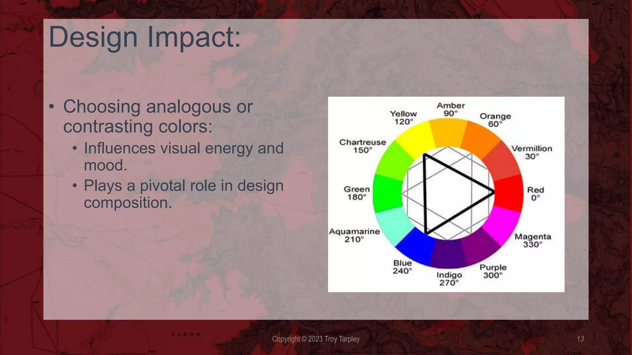 Design Impact:
• Choosing analogous or
contrasting colors:
• Influences visual energy and
mood.
• Plays a pivotal role in design
composition.
Copyright © 2023 Troy Tarpley 13
 