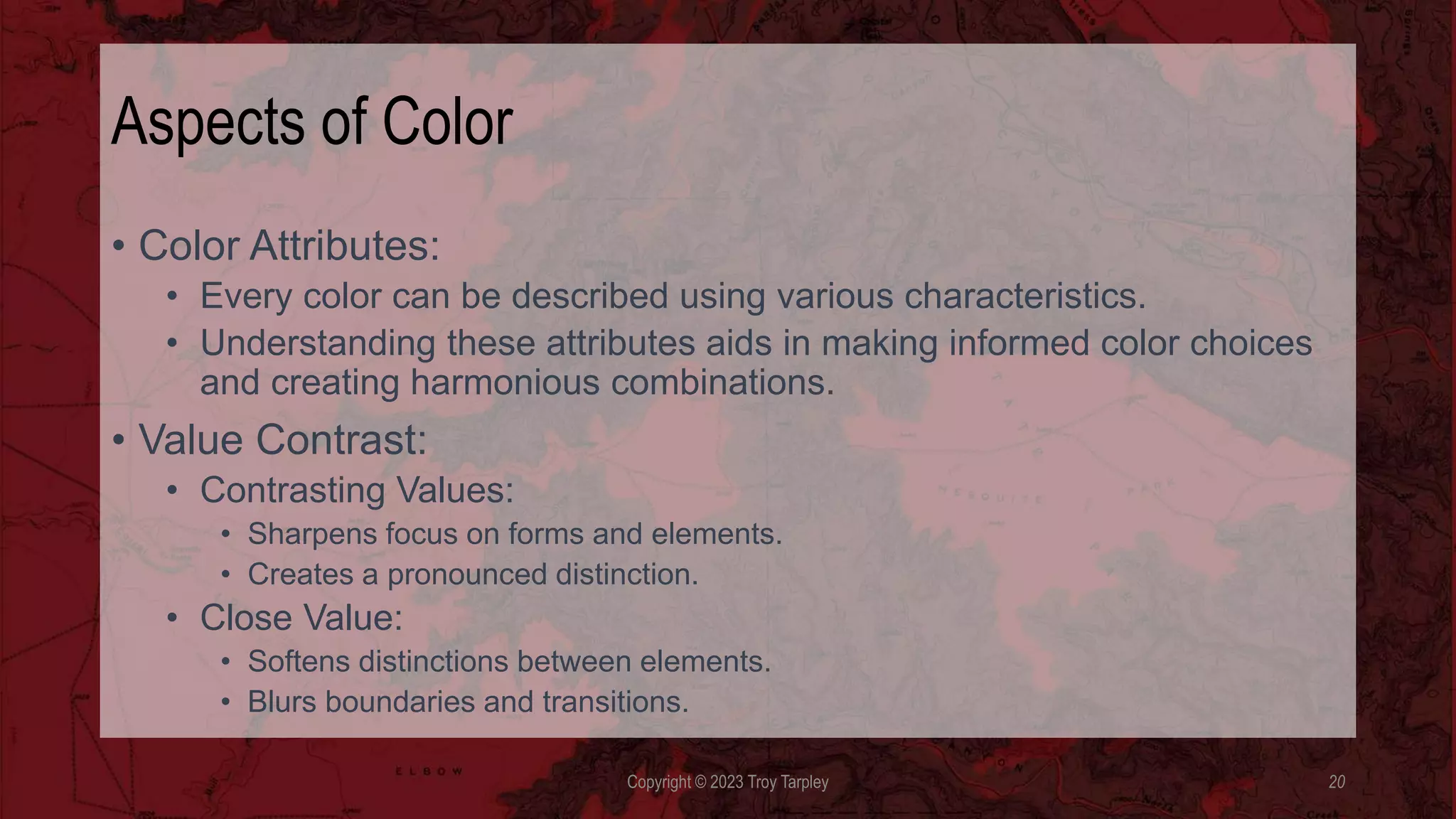Aspects of Color
• Color Attributes:
• Every color can be described using various characteristics.
• Understanding these attributes aids in making informed color choices
and creating harmonious combinations.
• Value Contrast:
• Contrasting Values:
• Sharpens focus on forms and elements.
• Creates a pronounced distinction.
• Close Value:
• Softens distinctions between elements.
• Blurs boundaries and transitions.
Copyright © 2023 Troy Tarpley 20
 