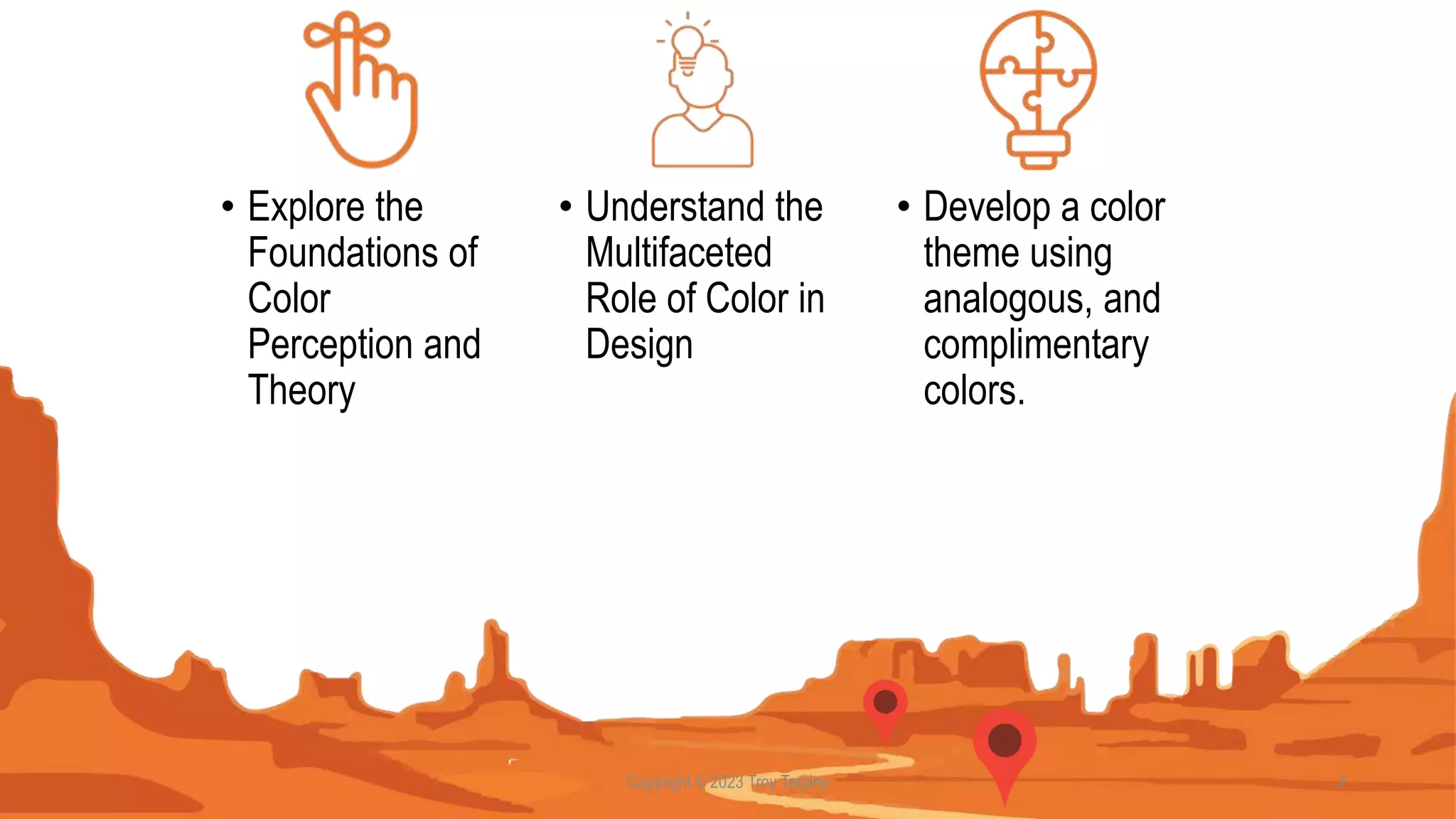 Copyright © 2023 Troy Tarpley 3
• Explore the
Foundations of
Color
Perception and
Theory
• Develop a color
theme using
analogous, and
complimentary
colors.
• Understand the
Multifaceted
Role of Color in
Design
 